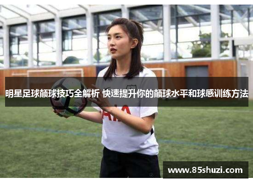 明星足球颠球技巧全解析 快速提升你的颠球水平和球感训练方法