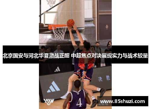 北京国安与河北华夏激战正酣 中超焦点对决展现实力与战术较量