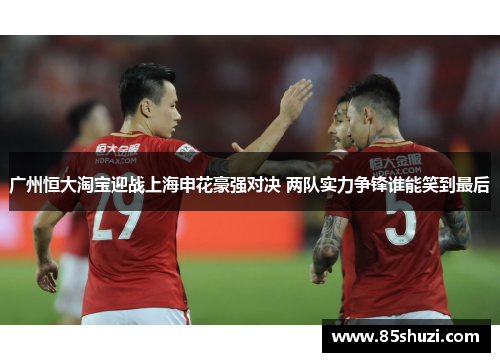 广州恒大淘宝迎战上海申花豪强对决 两队实力争锋谁能笑到最后