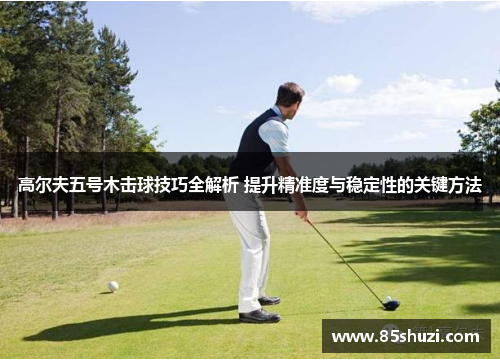 高尔夫五号木击球技巧全解析 提升精准度与稳定性的关键方法